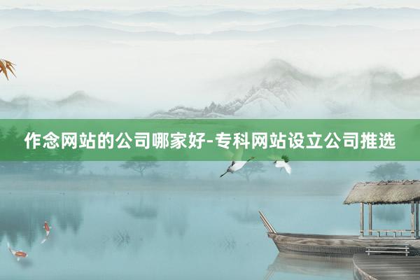 作念网站的公司哪家好-专科网站设立公司推选
