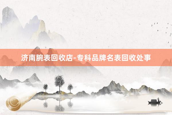 济南腕表回收店-专科品牌名表回收处事