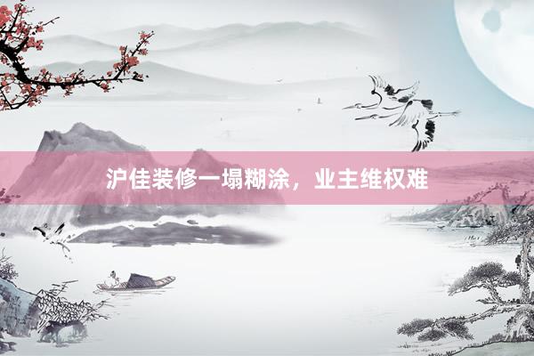 沪佳装修一塌糊涂，业主维权难