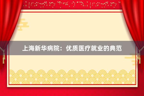 上海新华病院：优质医疗就业的典范