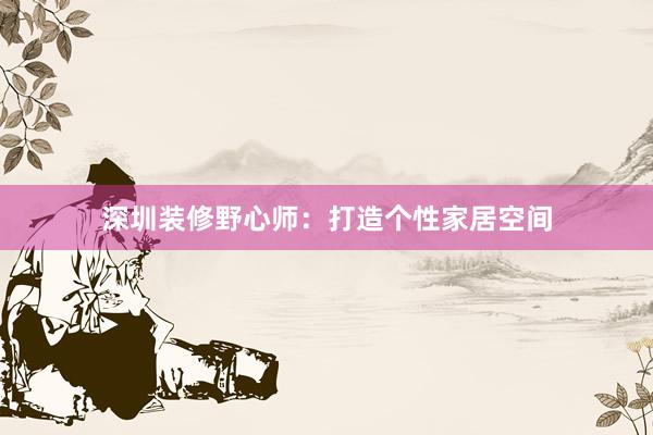 深圳装修野心师：打造个性家居空间