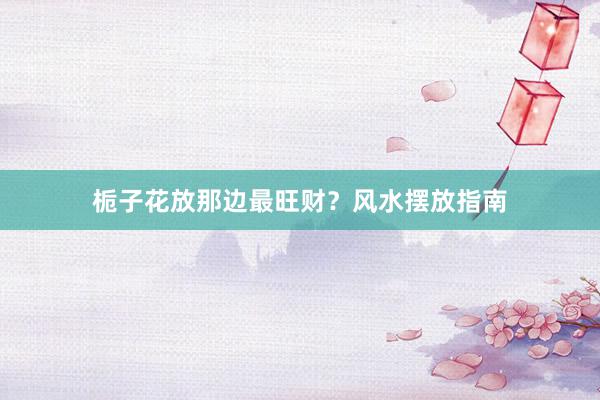 栀子花放那边最旺财？风水摆放指南